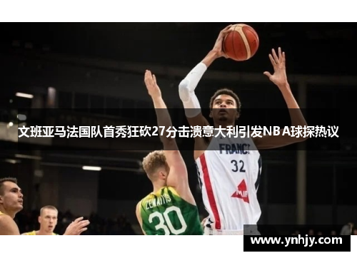 文班亚马法国队首秀狂砍27分击溃意大利引发NBA球探热议