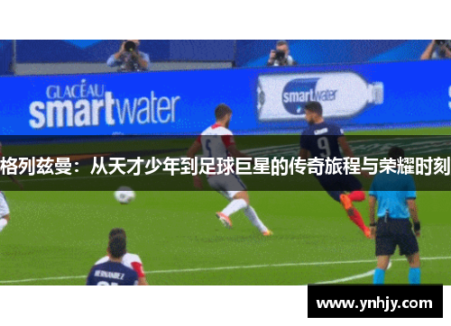 格列兹曼：从天才少年到足球巨星的传奇旅程与荣耀时刻