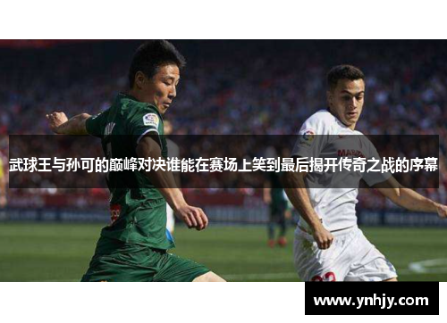 武球王与孙可的巅峰对决谁能在赛场上笑到最后揭开传奇之战的序幕
