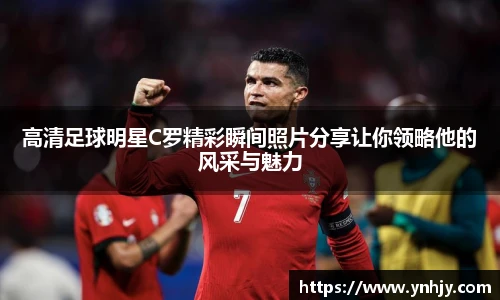 高清足球明星C罗精彩瞬间照片分享让你领略他的风采与魅力